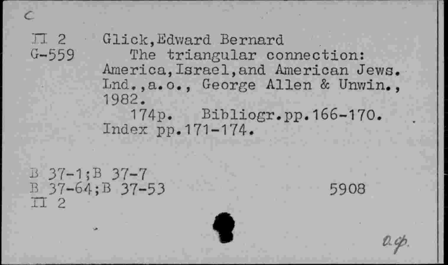 ﻿TT 2 Glick,Edward. Bernard
G-559 The triangular connection: America,Israel,and American Jews. Lnd.,a.o., George Allen & Unwin., 1982.
174p. Bibliogr.pp.166-170.
Index pp.171-174.
B 37-1jB 37-7 B 37-64;B 37-53 H 2
5908